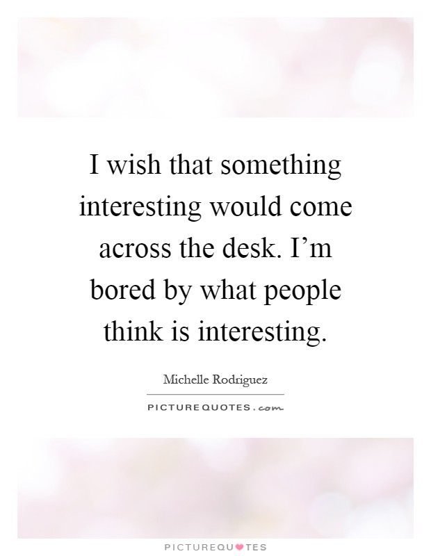 I wish that something interesting would come across the desk. I'm bored by what people think is interesting Picture Quote #1