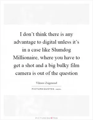 I don’t think there is any advantage to digital unless it’s in a case like Slumdog Millionaire, where you have to get a shot and a big bulky film camera is out of the question Picture Quote #1
