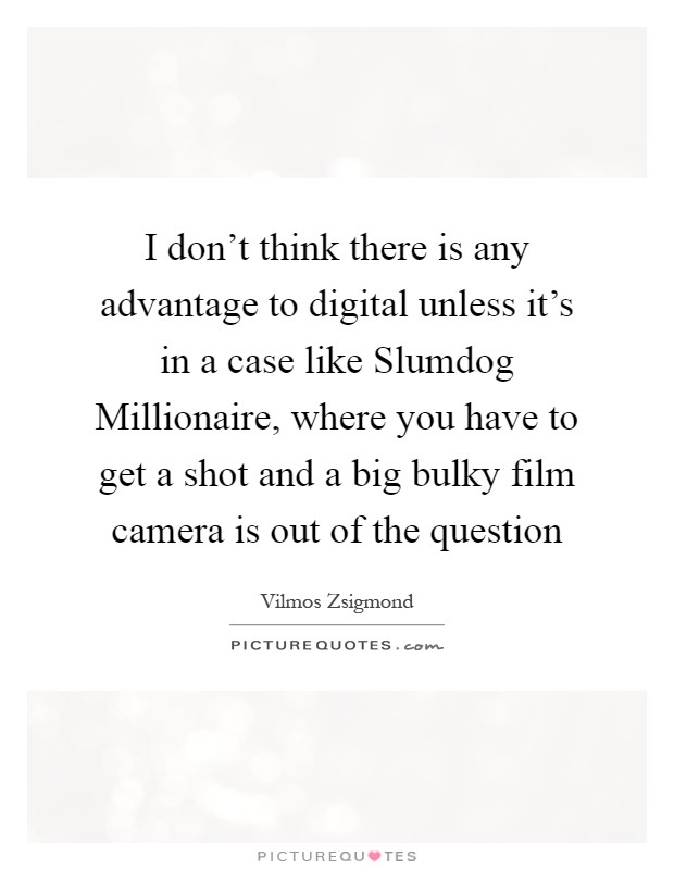 I don't think there is any advantage to digital unless it's in a case like Slumdog Millionaire, where you have to get a shot and a big bulky film camera is out of the question Picture Quote #1