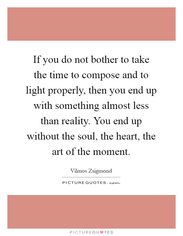 If you do not bother to take the time to compose and to light properly, then you end up with something almost less than reality. You end up without the soul, the heart, the art of the moment Picture Quote #1