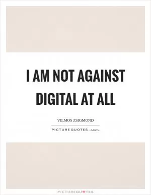I am not against digital at all Picture Quote #1