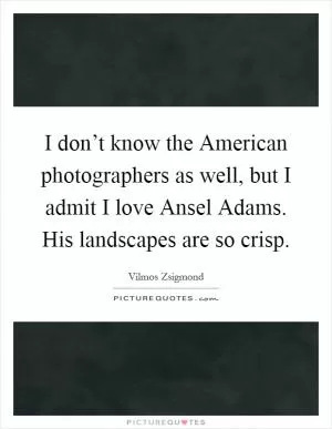 I don’t know the American photographers as well, but I admit I love Ansel Adams. His landscapes are so crisp Picture Quote #1