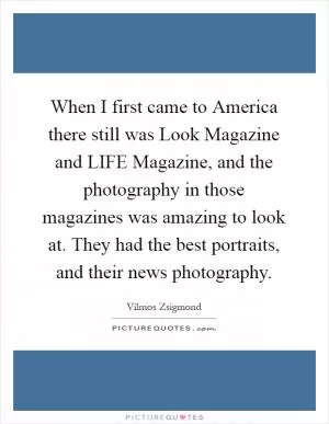 When I first came to America there still was Look Magazine and LIFE Magazine, and the photography in those magazines was amazing to look at. They had the best portraits, and their news photography Picture Quote #1