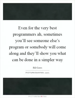 Even for the very best programmers ah, sometimes you’ll see someone else’s program or somebody will come along and they’ll show you what can be done in a simpler way Picture Quote #1