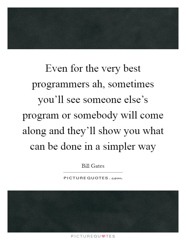 Even for the very best programmers ah, sometimes you'll see someone else's program or somebody will come along and they'll show you what can be done in a simpler way Picture Quote #1
