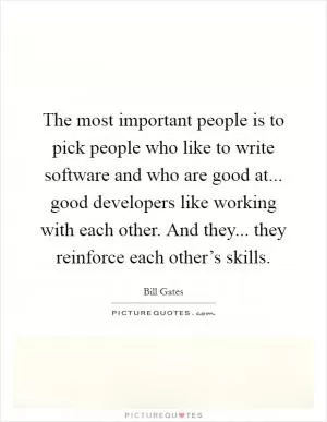 The most important people is to pick people who like to write software and who are good at... good developers like working with each other. And they... they reinforce each other’s skills Picture Quote #1