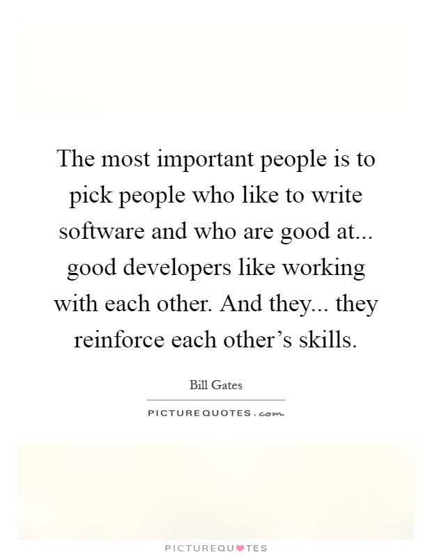 The most important people is to pick people who like to write software and who are good at... good developers like working with each other. And they... they reinforce each other's skills Picture Quote #1