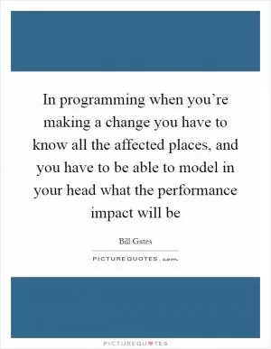 In programming when you’re making a change you have to know all the affected places, and you have to be able to model in your head what the performance impact will be Picture Quote #1