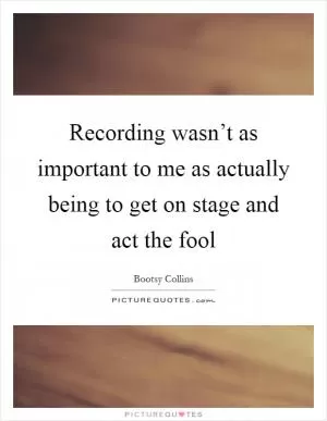 Recording wasn’t as important to me as actually being to get on stage and act the fool Picture Quote #1