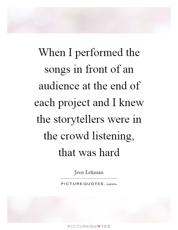 When I performed the songs in front of an audience at the end of each project and I knew the storytellers were in the crowd listening, that was hard Picture Quote #1
