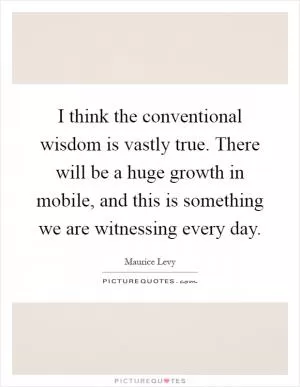 I think the conventional wisdom is vastly true. There will be a huge growth in mobile, and this is something we are witnessing every day Picture Quote #1