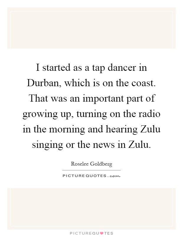I started as a tap dancer in Durban, which is on the coast. That was an important part of growing up, turning on the radio in the morning and hearing Zulu singing or the news in Zulu Picture Quote #1