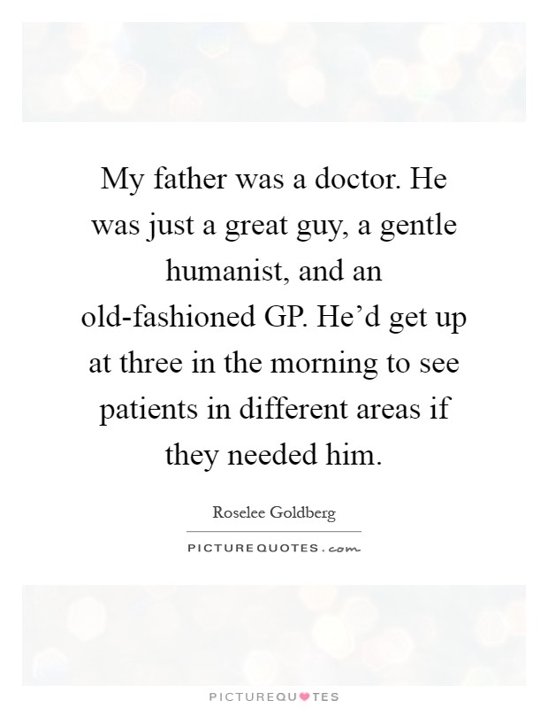 My father was a doctor. He was just a great guy, a gentle humanist, and an old-fashioned GP. He'd get up at three in the morning to see patients in different areas if they needed him Picture Quote #1