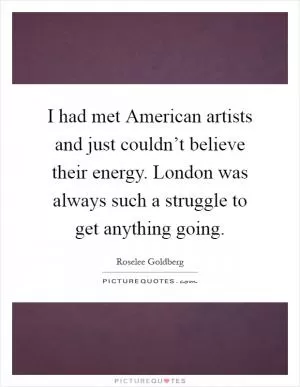 I had met American artists and just couldn’t believe their energy. London was always such a struggle to get anything going Picture Quote #1