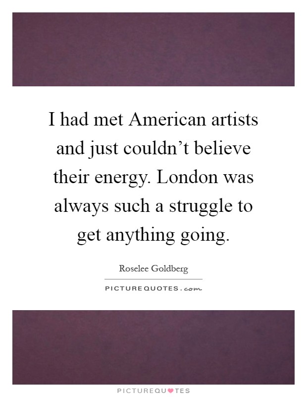 I had met American artists and just couldn't believe their energy. London was always such a struggle to get anything going Picture Quote #1