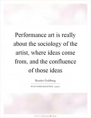 Performance art is really about the sociology of the artist, where ideas come from, and the confluence of those ideas Picture Quote #1