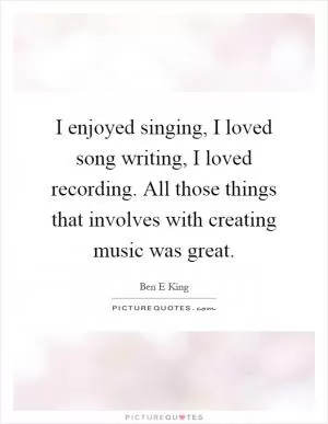 I enjoyed singing, I loved song writing, I loved recording. All those things that involves with creating music was great Picture Quote #1