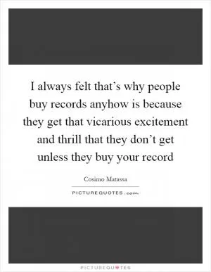I always felt that’s why people buy records anyhow is because they get that vicarious excitement and thrill that they don’t get unless they buy your record Picture Quote #1