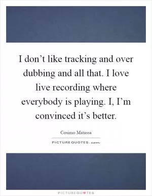 I don’t like tracking and over dubbing and all that. I love live recording where everybody is playing. I, I’m convinced it’s better Picture Quote #1