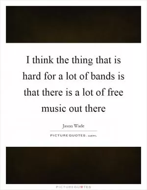 I think the thing that is hard for a lot of bands is that there is a lot of free music out there Picture Quote #1