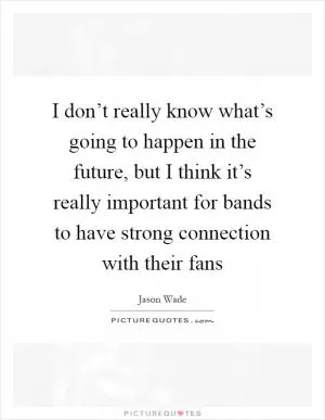 I don’t really know what’s going to happen in the future, but I think it’s really important for bands to have strong connection with their fans Picture Quote #1