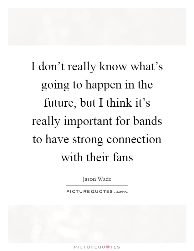 I don't really know what's going to happen in the future, but I think it's really important for bands to have strong connection with their fans Picture Quote #1