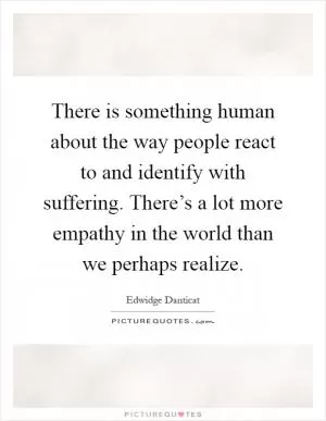 There is something human about the way people react to and identify with suffering. There’s a lot more empathy in the world than we perhaps realize Picture Quote #1