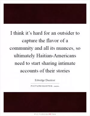 I think it’s hard for an outsider to capture the flavor of a community and all its nuances, so ultimately Haitian-Americans need to start sharing intimate accounts of their stories Picture Quote #1