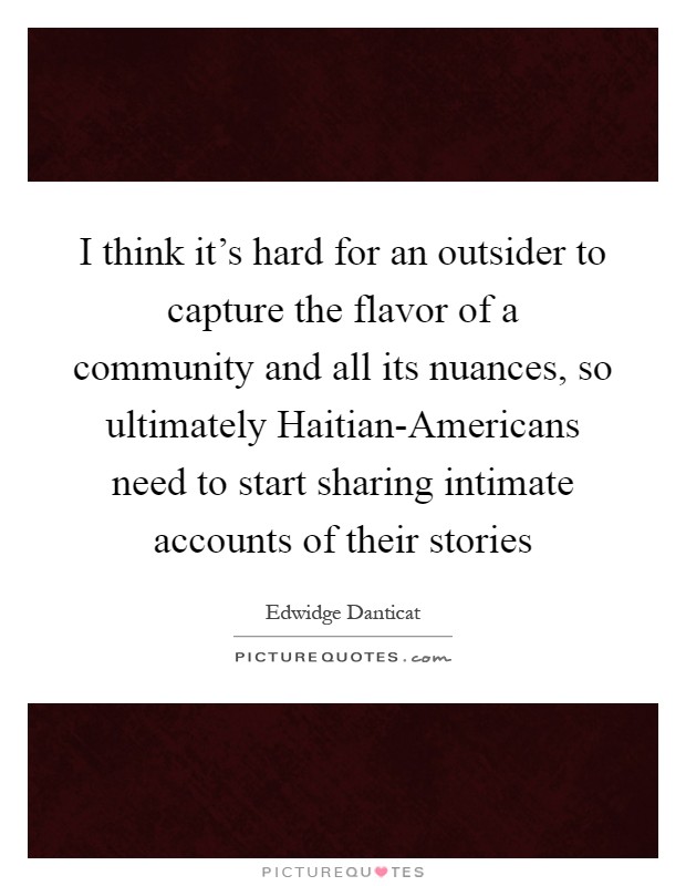 I think it's hard for an outsider to capture the flavor of a community and all its nuances, so ultimately Haitian-Americans need to start sharing intimate accounts of their stories Picture Quote #1