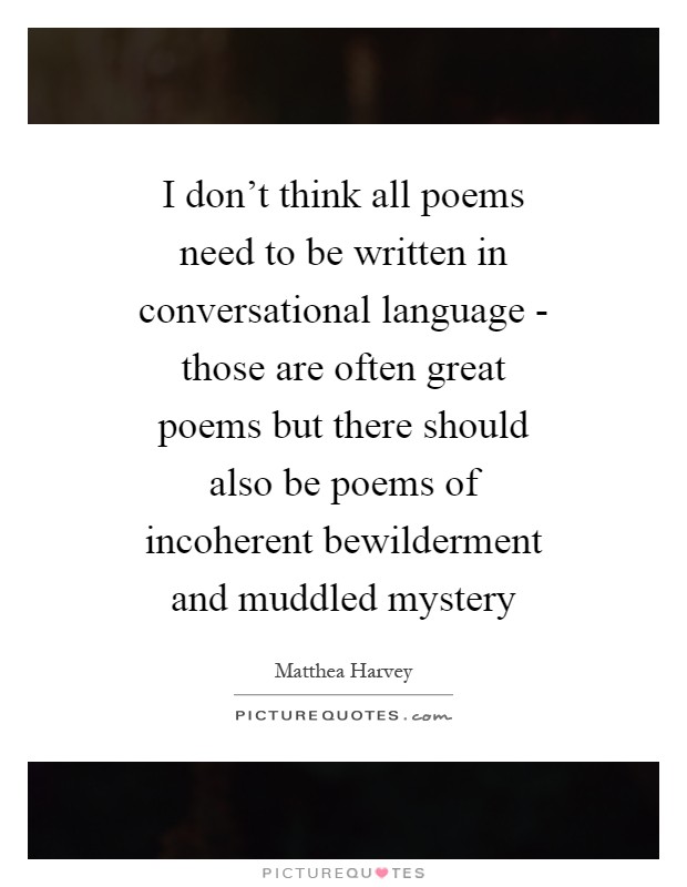 I don't think all poems need to be written in conversational language - those are often great poems but there should also be poems of incoherent bewilderment and muddled mystery Picture Quote #1