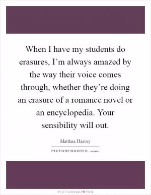 When I have my students do erasures, I’m always amazed by the way their voice comes through, whether they’re doing an erasure of a romance novel or an encyclopedia. Your sensibility will out Picture Quote #1