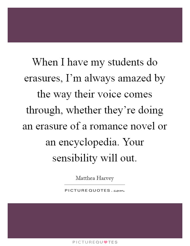 When I have my students do erasures, I'm always amazed by the way their voice comes through, whether they're doing an erasure of a romance novel or an encyclopedia. Your sensibility will out Picture Quote #1
