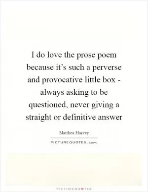 I do love the prose poem because it’s such a perverse and provocative little box - always asking to be questioned, never giving a straight or definitive answer Picture Quote #1