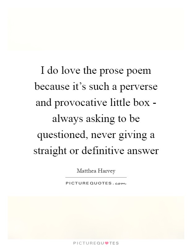 I do love the prose poem because it's such a perverse and provocative little box - always asking to be questioned, never giving a straight or definitive answer Picture Quote #1