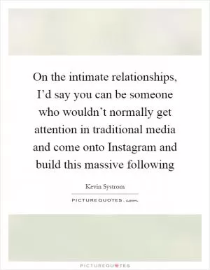 On the intimate relationships, I’d say you can be someone who wouldn’t normally get attention in traditional media and come onto Instagram and build this massive following Picture Quote #1