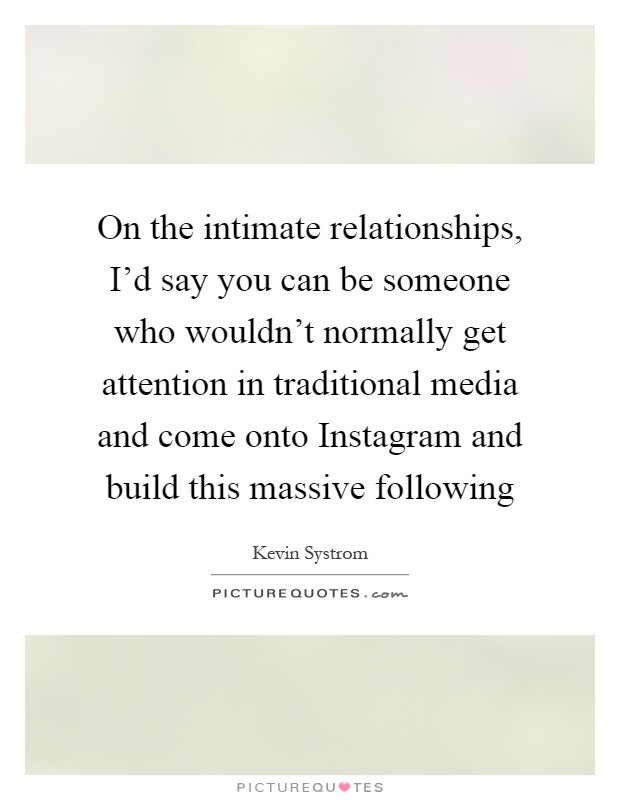 On the intimate relationships, I'd say you can be someone who wouldn't normally get attention in traditional media and come onto Instagram and build this massive following Picture Quote #1