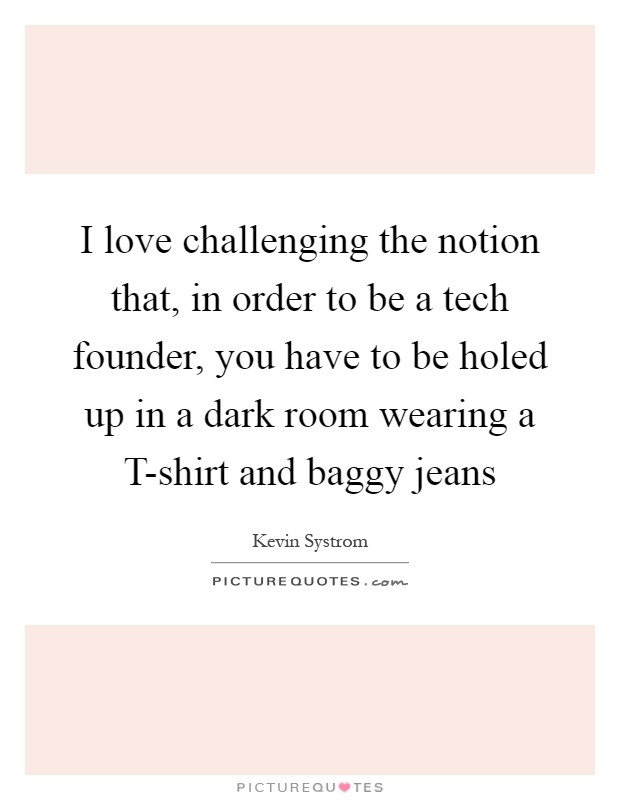 I love challenging the notion that, in order to be a tech founder, you have to be holed up in a dark room wearing a T-shirt and baggy jeans Picture Quote #1