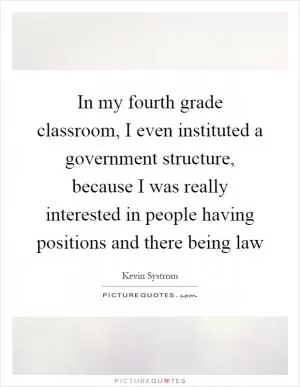 In my fourth grade classroom, I even instituted a government structure, because I was really interested in people having positions and there being law Picture Quote #1