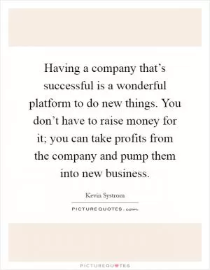 Having a company that’s successful is a wonderful platform to do new things. You don’t have to raise money for it; you can take profits from the company and pump them into new business Picture Quote #1