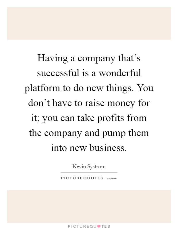 Having a company that's successful is a wonderful platform to do new things. You don't have to raise money for it; you can take profits from the company and pump them into new business Picture Quote #1
