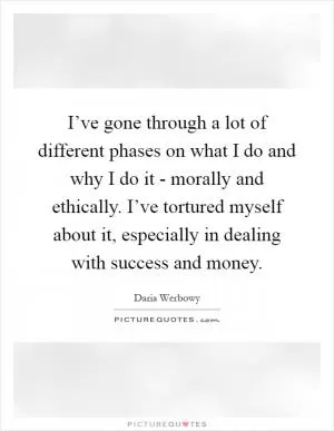 I’ve gone through a lot of different phases on what I do and why I do it - morally and ethically. I’ve tortured myself about it, especially in dealing with success and money Picture Quote #1
