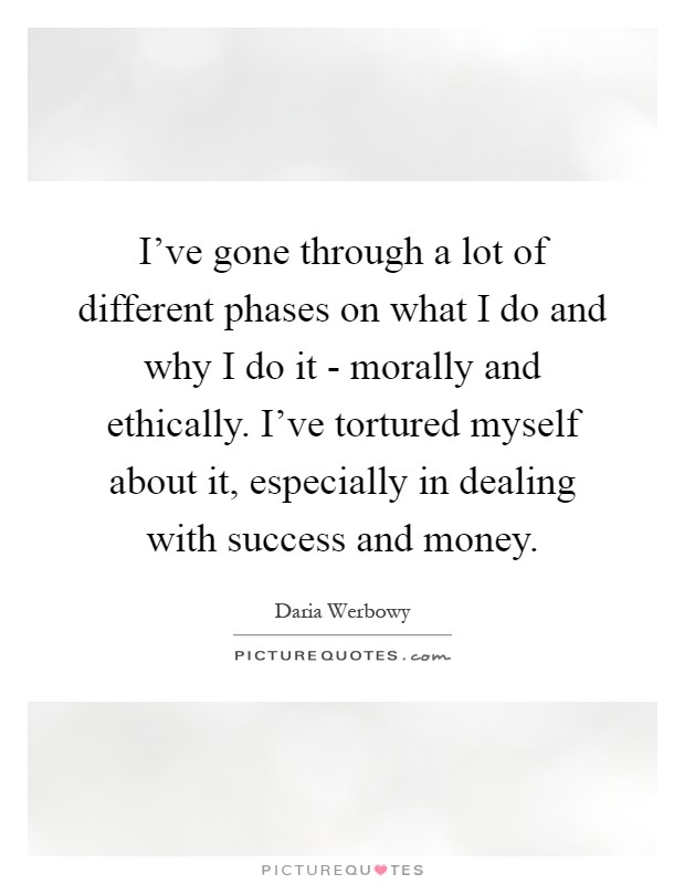 I've gone through a lot of different phases on what I do and why I do it - morally and ethically. I've tortured myself about it, especially in dealing with success and money Picture Quote #1