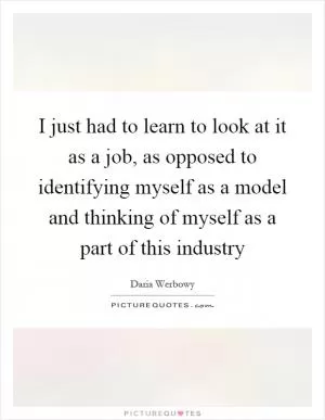 I just had to learn to look at it as a job, as opposed to identifying myself as a model and thinking of myself as a part of this industry Picture Quote #1