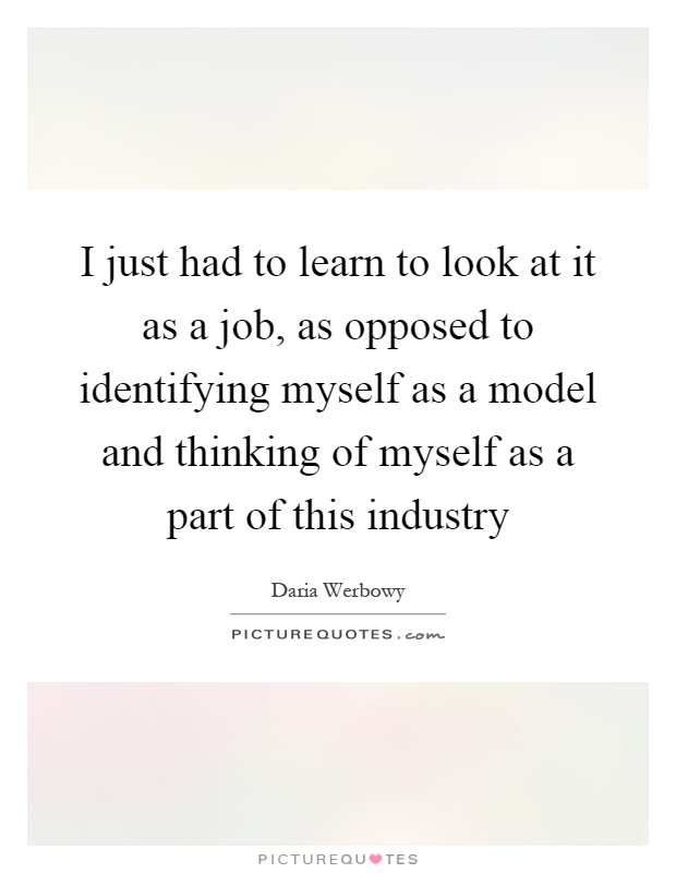 I just had to learn to look at it as a job, as opposed to identifying myself as a model and thinking of myself as a part of this industry Picture Quote #1