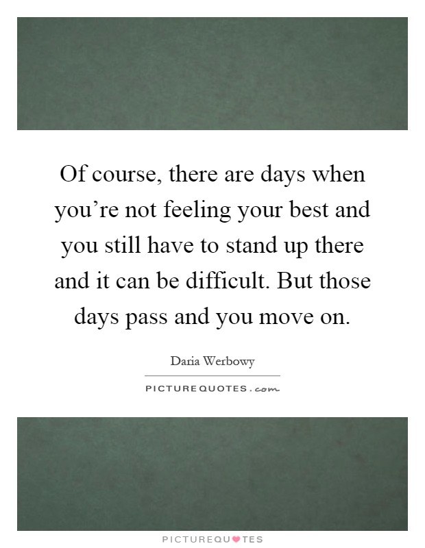 Of course, there are days when you're not feeling your best and you still have to stand up there and it can be difficult. But those days pass and you move on Picture Quote #1