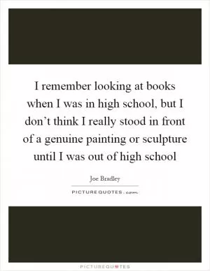 I remember looking at books when I was in high school, but I don’t think I really stood in front of a genuine painting or sculpture until I was out of high school Picture Quote #1