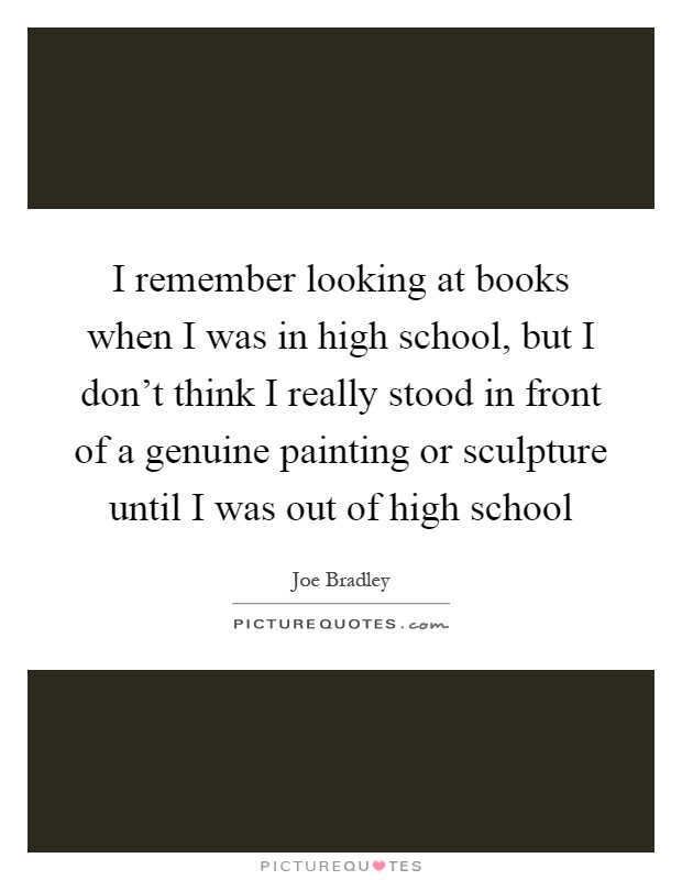 I remember looking at books when I was in high school, but I don't think I really stood in front of a genuine painting or sculpture until I was out of high school Picture Quote #1