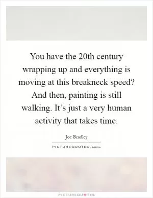 You have the 20th century wrapping up and everything is moving at this breakneck speed? And then, painting is still walking. It’s just a very human activity that takes time Picture Quote #1