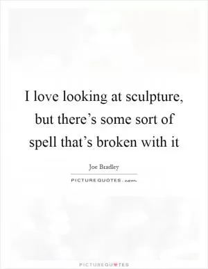 I love looking at sculpture, but there’s some sort of spell that’s broken with it Picture Quote #1