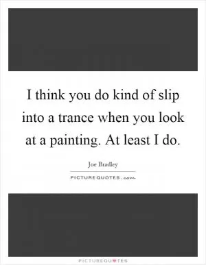 I think you do kind of slip into a trance when you look at a painting. At least I do Picture Quote #1
